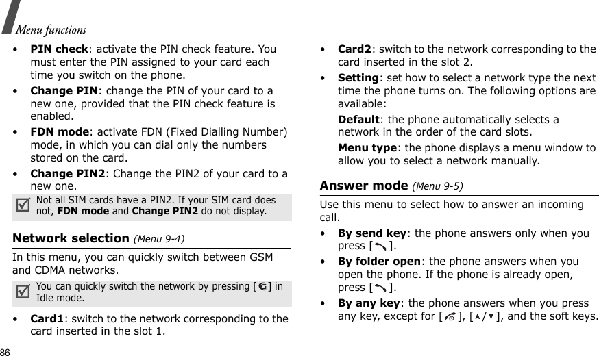 86Menu functions•PIN check: activate the PIN check feature. You must enter the PIN assigned to your card each time you switch on the phone.•Change PIN: change the PIN of your card to a new one, provided that the PIN check feature is enabled.•FDN mode: activate FDN (Fixed Dialling Number) mode, in which you can dial only the numbers stored on the card.•Change PIN2: Change the PIN2 of your card to a new one.Network selection (Menu 9-4)In this menu, you can quickly switch between GSM and CDMA networks. •Card1: switch to the network corresponding to the card inserted in the slot 1.•Card2: switch to the network corresponding to the card inserted in the slot 2.•Setting: set how to select a network type the next time the phone turns on. The following options are available:Default: the phone automatically selects a network in the order of the card slots.Menu type: the phone displays a menu window to allow you to select a network manually.Answer mode (Menu 9-5)Use this menu to select how to answer an incoming call.•By send key: the phone answers only when you press [ ].•By folder open: the phone answers when you open the phone. If the phone is already open, press [ ].•By any key: the phone answers when you press any key, except for [ ], [ / ], and the soft keys.Not all SIM cards have a PIN2. If your SIM card does not, FDN mode and Change PIN2 do not display.You can quickly switch the network by pressing [ ] in Idle mode.