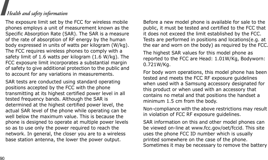 90Health and safety informationThe exposure limit set by the FCC for wireless mobile phones employs a unit of measurement known as the Specific Absorption Rate (SAR). The SAR is a measure of the rate of absorption of RF energy by the human body expressed in units of watts per kilogram (W/kg). The FCC requires wireless phones to comply with a safety limit of 1.6 watts per kilogram (1.6 W/kg). The FCC exposure limit incorporates a substantial margin of safety to give additional protection to the public and to account for any variations in measurements.SAR tests are conducted using standard operating positions accepted by the FCC with the phone transmitting at its highest certified power level in all tested frequency bands. Although the SAR is determined at the highest certified power level, the actual SAR level of the phone while operating can be well below the maximum value. This is because the phone is designed to operate at multiple power levels so as to use only the power required to reach the network. In general, the closer you are to a wireless base station antenna, the lower the power output.Before a new model phone is available for sale to the public, it must be tested and certified to the FCC that it does not exceed the limit established by the FCC. Tests are performed in positions and locations(e.g. at the ear and worn on the body) as required by the FCC.The highest SAR values for this model phone as reported to the FCC are Head: 1.01W/Kg, Bodyworn: 0.721W/Kg.For body worn operations, this model phone has been tested and meets the FCC RF exposure guidelines when used with a Samsung accessory designated for this product or when used with an accessory that contains no metal and that positions the handset a minimum 1.5 cm from the body. Non-compliance with the above restrictions may result in violation of FCC RF exposure guidelines.SAR information on this and other model phones can be viewed on-line at www.fcc.gov/oet/fccid. This site uses the phone FCC ID number which is usually printed somewhere on the case of the phone. Sometimes it may be necessary to remove the battery 