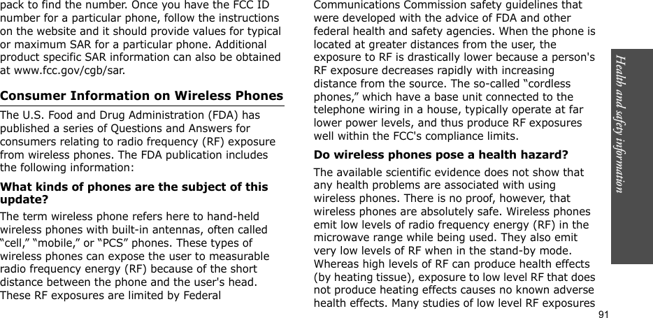 Health and safety information  91pack to find the number. Once you have the FCC ID number for a particular phone, follow the instructions on the website and it should provide values for typical or maximum SAR for a particular phone. Additional product specific SAR information can also be obtained at www.fcc.gov/cgb/sar.Consumer Information on Wireless PhonesThe U.S. Food and Drug Administration (FDA) has published a series of Questions and Answers for consumers relating to radio frequency (RF) exposure from wireless phones. The FDA publication includes the following information:What kinds of phones are the subject of this update?The term wireless phone refers here to hand-held wireless phones with built-in antennas, often called “cell,” “mobile,” or “PCS” phones. These types of wireless phones can expose the user to measurable radio frequency energy (RF) because of the short distance between the phone and the user&apos;s head. These RF exposures are limited by Federal Communications Commission safety guidelines that were developed with the advice of FDA and other federal health and safety agencies. When the phone is located at greater distances from the user, the exposure to RF is drastically lower because a person&apos;s RF exposure decreases rapidly with increasing distance from the source. The so-called “cordless phones,” which have a base unit connected to the telephone wiring in a house, typically operate at far lower power levels, and thus produce RF exposures well within the FCC&apos;s compliance limits.Do wireless phones pose a health hazard?The available scientific evidence does not show that any health problems are associated with using wireless phones. There is no proof, however, that wireless phones are absolutely safe. Wireless phones emit low levels of radio frequency energy (RF) in the microwave range while being used. They also emit very low levels of RF when in the stand-by mode. Whereas high levels of RF can produce health effects (by heating tissue), exposure to low level RF that does not produce heating effects causes no known adverse health effects. Many studies of low level RF exposures 