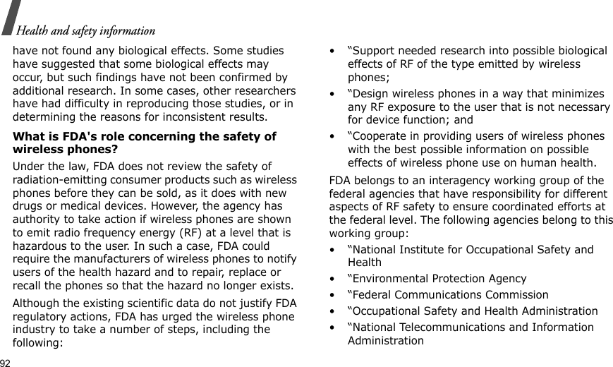 92Health and safety informationhave not found any biological effects. Some studies have suggested that some biological effects may occur, but such findings have not been confirmed by additional research. In some cases, other researchers have had difficulty in reproducing those studies, or in determining the reasons for inconsistent results.What is FDA&apos;s role concerning the safety of wireless phones?Under the law, FDA does not review the safety of radiation-emitting consumer products such as wireless phones before they can be sold, as it does with new drugs or medical devices. However, the agency has authority to take action if wireless phones are shown to emit radio frequency energy (RF) at a level that is hazardous to the user. In such a case, FDA could require the manufacturers of wireless phones to notify users of the health hazard and to repair, replace or recall the phones so that the hazard no longer exists.Although the existing scientific data do not justify FDA regulatory actions, FDA has urged the wireless phone industry to take a number of steps, including the following:• “Support needed research into possible biological effects of RF of the type emitted by wireless phones;• “Design wireless phones in a way that minimizes any RF exposure to the user that is not necessary for device function; and• “Cooperate in providing users of wireless phones with the best possible information on possible effects of wireless phone use on human health.FDA belongs to an interagency working group of the federal agencies that have responsibility for different aspects of RF safety to ensure coordinated efforts at the federal level. The following agencies belong to this working group:• “National Institute for Occupational Safety and Health• “Environmental Protection Agency• “Federal Communications Commission• “Occupational Safety and Health Administration• “National Telecommunications and Information Administration