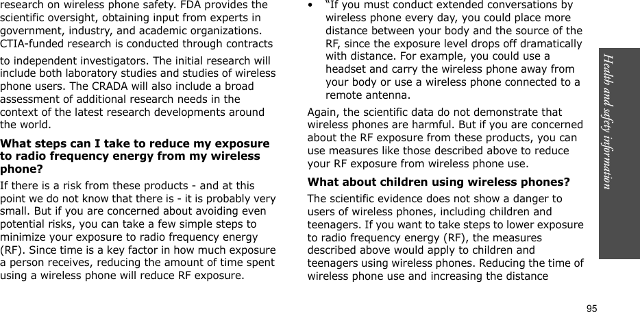 Health and safety information  95research on wireless phone safety. FDA provides the scientific oversight, obtaining input from experts in government, industry, and academic organizations. CTIA-funded research is conducted through contracts to independent investigators. The initial research will include both laboratory studies and studies of wireless phone users. The CRADA will also include a broad assessment of additional research needs in the context of the latest research developments around the world.What steps can I take to reduce my exposure to radio frequency energy from my wireless phone?If there is a risk from these products - and at this point we do not know that there is - it is probably very small. But if you are concerned about avoiding even potential risks, you can take a few simple steps to minimize your exposure to radio frequency energy (RF). Since time is a key factor in how much exposure a person receives, reducing the amount of time spent using a wireless phone will reduce RF exposure.• “If you must conduct extended conversations by wireless phone every day, you could place more distance between your body and the source of the RF, since the exposure level drops off dramatically with distance. For example, you could use a headset and carry the wireless phone away from your body or use a wireless phone connected to a remote antenna.Again, the scientific data do not demonstrate that wireless phones are harmful. But if you are concerned about the RF exposure from these products, you can use measures like those described above to reduce your RF exposure from wireless phone use.What about children using wireless phones?The scientific evidence does not show a danger to users of wireless phones, including children and teenagers. If you want to take steps to lower exposure to radio frequency energy (RF), the measures described above would apply to children and teenagers using wireless phones. Reducing the time of wireless phone use and increasing the distance 