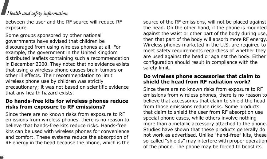 96Health and safety informationbetween the user and the RF source will reduce RF exposure.Some groups sponsored by other national governments have advised that children be discouraged from using wireless phones at all. For example, the government in the United Kingdom distributed leaflets containing such a recommendation in December 2000. They noted that no evidence exists that using a wireless phone causes brain tumors or other ill effects. Their recommendation to limit wireless phone use by children was strictly precautionary; it was not based on scientific evidence that any health hazard exists. Do hands-free kits for wireless phones reduce risks from exposure to RF emissions?Since there are no known risks from exposure to RF emissions from wireless phones, there is no reason to believe that hands-free kits reduce risks. Hands-free kits can be used with wireless phones for convenience and comfort. These systems reduce the absorption of RF energy in the head because the phone, which is the source of the RF emissions, will not be placed against the head. On the other hand, if the phone is mounted against the waist or other part of the body during use, then that part of the body will absorb more RF energy. Wireless phones marketed in the U.S. are required to meet safety requirements regardless of whether they are used against the head or against the body. Either configuration should result in compliance with the safety limit.Do wireless phone accessories that claim to shield the head from RF radiation work?Since there are no known risks from exposure to RF emissions from wireless phones, there is no reason to believe that accessories that claim to shield the head from those emissions reduce risks. Some products that claim to shield the user from RF absorption use special phone cases, while others involve nothing more than a metallic accessory attached to the phone. Studies have shown that these products generally do not work as advertised. Unlike “hand-free” kits, these so-called “shields” may interfere with proper operation of the phone. The phone may be forced to boost its 