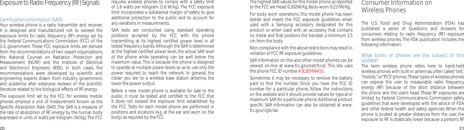 2021Exposure to Radio Frequency (RF) SignalsCertification Information (SAR)Your wireless phone is a radio transmitter and receiver. It  is  designed  and  manufactured  not  to  exceed  the exposure limits  for radio  frequency (RF)  energy  set by the Federal Communications Commission (FCC) of the U.S. government. These FCC exposure limits are derived from the recommendations of two expert organizations, the  National  Counsel  on  Radiation  Protection  and Measurement  (NCRP)  and  the  Institute  of  Electrical and  Electronics  Engineers  (IEEE).  In  both  cases,  the recommendations  were  developed  by  scientific  and engineering experts drawn from industry, government, and  academia after extensive  reviews  of the  scientific literature related to the biological effects of RF energy.The exposure  limit set  by the FCC for wireless  mobile phones employs a unit of measurement known as the Specific Absorption Rate (SAR). The SAR is a measure of the rate of absorption of RF energy by the human body expressed in units of watts per kilogram (W/kg). The FCC requires wireless  phones to comply with a safety limit of 1.6 watts per kilogram (1.6 W/kg). The FCC exposure limit incorporates a substantial margin of safety to give additional protection to the  public and to account for any variations in measurements.SAR  tests  are  conducted  using  standard  operating positions  accepted  by  the  FCC  with  the  phone transmitting  at  its  highest  certified  power  level  in  all tested frequency bands. Although the SAR is determined at the highest certified power level, the actual SAR level of  the  phone  while  operating  can  be  well  below  the maximum value. This is because the phone is designed to operate at multiple power levels so as to use only the power  required  to  reach  the  network.  In  general,  the closer  you are  to a  wireless base  station  antenna, the lower the power output.Before a new  model phone is available for sale to the public, it must be tested and  certified to the FCC that it  does  not  exceed  the  exposure  limit  established  by the FCC. Tests for each model phone are performed in positions and locations (e.g. at the ear and worn on the body) as required by the FCC. Health and safety informationThe highest SAR values for this model phone as reported to the FCC are Head: 0.302W/Kg, Body-worn: 0.237W/Kg.For body worn operations, this model phone has been testde  and  meets  the  FCC  exposure  guidelines  when used  with  a  Samsung  accessory  designated  for  this product or when used with an accessroy that contains no metal and that positons the handset a minimum 1.5 cm from the body.Non-compliance with the above restrictions may result in violation of FCC RF exposure guidelines.SAR information on this and other model phones can be viewed on-line at www.fcc.gov/oet/fccid. This site  uses the phone FCC ID number A3LSCHW410.Sometimes it may be necessary to remove the battery pack  to  find  the  number.  Once  you  have  the  FCC  ID number  for  a particular  phone, follow  the instructions on the website and it should provide values for typical or maximum SAR for a particular phone. Additional product specific SAR information can also be obtained at www.fcc.gov/cgb/sar.Consumer Information on  Wireless PhonesThe  U.S.  Food  and  Drug  Administration  (FDA)  has published  a  series  of  Questions  and  Answers  for consumers  relating  to  radio  frequency  (RF)  exposure from wireless phones. The FDA publication includes the following information:What  kinds  of  phones  are  the  subject  of  this update?The  term  wireless  phone  refers  here  to  hand-held wireless phones with built-in antennas, often called “cell,” “mobile,” or “PCS” phones. These types of wireless phones can  expose  the  user  to  measurable  radio  frequency energy  (RF)  because  of  the  short  distance  between the phone and the user’s head. These RF exposures are limited by Federal Communications Commission safety guidelines that were developed with the advice of FDA and other federal health and safety agencies. When the phone is located at greater distances from the user, the exposure to RF is drastically lower because a person’s RF 