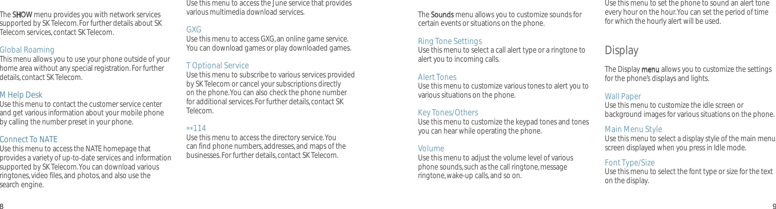 89T ServiceThe SHOW menu provides you with network services supported by SK Telecom. For further details about SK Telecom services, contact SK Telecom.Global RoamingThis menu allows you to use your phone outside of your home area without any special registration. For further details, contact SK Telecom.M Help DeskUse this menu to contact the customer service center and get various information about your mobile phone by calling the number preset in your phone.Connect To NATEUse this menu to access the NATE homepage that provides a variety of up-to-date services and information supported by SK Telecom. You can download various ringtones, video files, and photos, and also use the search engine.Connect To JuneUse this menu to access the June service that provides various multimedia download services.GXGUse this menu to access GXG, an online game service. You can download games or play downloaded games.T Optional ServiceUse this menu to subscribe to various services provided by SK Telecom or cancel your subscriptions directly on the phone. You can also check the phone number for additional services. For further details, contact SK Telecom.**114Use this menu to access the directory service. You can find phone numbers, addresses, and maps of the businesses. For further details, contact SK Telecom.Menu functionsAll menu options listedSoundsThe Sounds menu allows you to customize sounds for certain events or situations on the phone.Ring Tone SettingsUse this menu to select a call alert type or a ringtone to alert you to incoming calls.Alert TonesUse this menu to customize various tones to alert you to various situations on the phone.Key Tones/OthersUse this menu to customize the keypad tones and tones you can hear while operating the phone.VolumeUse this menu to adjust the volume level of various phone sounds, such as the call ringtone, message ringtone, wake-up calls, and so on. Hourly ChimeUse this menu to set the phone to sound an alert tone every hour on the hour. You can set the period of time for which the hourly alert will be used.Display The Display menu allows you to customize the settings for the phone’s displays and lights.Wall PaperUse this menu to customize the idle screen or background images for various situations on the phone.Main Menu StyleUse this menu to select a display style of the main menu screen displayed when you press in Idle mode.Font Type/SizeUse this menu to select the font type or size for the text on the display.