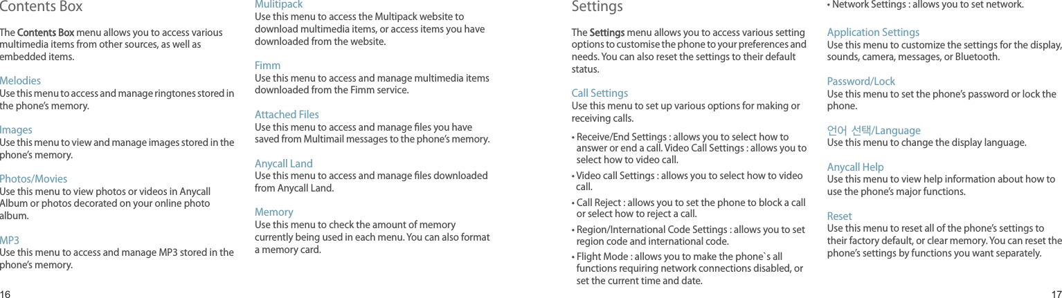 1617Contents Box The Contents Box menu allows you to access various multimedia items from other sources, as well as embedded items.Melodies Use this menu to access and manage ringtones stored in the phone’s memory.Images Use this menu to view and manage images stored in the phone’s memory.Photos/MoviesUse this menu to view photos or videos in Anycall Album or photos decorated on your online photo album.MP3Use this menu to access and manage MP3 stored in the phone’s memory.Mulitipack Use this menu to access the Multipack website to download multimedia items, or access items you have downloaded from the website.FimmUse this menu to access and manage multimedia items downloaded from the Fimm service.Attached FilesUse this menu to access and manage les you have saved from Multimail messages to the phone’s memory.Anycall LandUse this menu to access and manage les downloaded from Anycall Land.MemoryUse this menu to check the amount of memory currently being used in each menu. You can also format a memory card.Menu functionsSettingsThe Settings menu allows you to access various setting options to customise the phone to your preferences and needs. You can also reset the settings to their default status.Call Settings Use this menu to set up various options for making or receiving calls.•  Receive/End Settings : allows you to select how to answer or end a call. Video Call Settings : allows you to select how to video call.•  Video call Settings : allows you to select how to video call.•  Call Reject : allows you to set the phone to block a call or select how to reject a call.•  Region/International Code Settings : allows you to set region code and international code.•  Flight Mode : allows you to make the phone`s all functions requiring network connections disabled, or set the current time and date.• Network Settings : allows you to set network.Application SettingsUse this menu to customize the settings for the display, sounds, camera, messages, or Bluetooth.Password/LockUse this menu to set the phone’s password or lock the phone.언어 선택/LanguageUse this menu to change the display language.Anycall HelpUse this menu to view help information about how to use the phone’s major functions.ResetUse this menu to reset all of the phone’s settings to their factory default, or clear memory. You can reset the phone’s settings by functions you want separately.