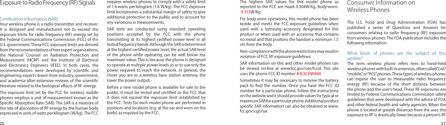 2021Exposure to Radio Frequency (RF) SignalsCertication Information (SAR)Your wireless phone is a radio transmitter and receiver. It  is  designed  and  manufactured  not  to  exceed  the exposure limits for radio  frequency (RF) energy set by the Federal Communications Commission (FCC) of the U.S. government. These FCC exposure limits are derived from the recommendations of two expert organizations, the  National  Counsel  on  Radiation  Protection  and Measurement  (NCRP)  and  the  Institute  of  Electrical and  Electronics  Engineers  (IEEE).  In  both  cases,  the recommendations  were  developed  by  scientic  and engineering experts drawn from industry, government, and academia after extensive  reviews of  the  scientic literature related to the biological eects of RF energy.The exposure  limit  set by  the  FCC for  wireless mobile phones employs a unit of measurement known as the Specic Absorption Rate (SAR). The SAR is a measure of the rate of absorption of RF energy by the human body expressed in units of watts per kilogram (W/kg). The FCC requires wireless phones to comply with a safety limit of 1.6 watts per kilogram (1.6 W/kg). The FCC exposure limit incorporates a substantial margin of safety to give additional protection to the public and to account for any variations in measurements.SAR  tests  are  conducted  using  standard  operating positions  accepted  by  the  FCC  with  the  phone transmitting  at  its  highest  certied  power  level  in  all tested frequency bands. Although the SAR is determined at the highest certied power level, the actual SAR level of  the  phone  while  operating  can  be  well  below  the maximum value. This is because the phone is designed to operate at multiple power levels so as to use only the power  required  to  reach  the  network.  In  general,  the closer  you are  to  a  wireless  base  station antenna, the lower the power output.Before a new  model phone  is available for sale to the public, it must be  tested and certied to the FCC that it  does  not  exceed  the  exposure  limit  established  by the FCC. Tests for each model phone are performed in positions and locations (e.g. at the ear and worn on the body) as required by the FCC. Health and safety informationThe  highest  SAR  values  for  this  model  phone  as reported to the FCC are Head: 0.304W/Kg, Body-worn:  0.353W/Kg.For body worn operations, this model phone has been testde  and  meets  the  FCC  exposure  guidelines  when used  with  a  Samsung  accessory  designated  for  this product or when used with an accessroy that contains no metal and that positons the handset a minimum 1.5 cm from the body.Non-compliance with the above restrictions may result in violation of FCC RF exposure guidelines.SAR information on  this and other model phones  can be  viewed  on-line  at  www.fcc.gov/oet/fccid.  This  site uses the phone FCC ID number A3LSCHW460.              Sometimes it may be necessary to remove the battery pack  to  nd  the  number.  Once  you  have  the  FCC  ID number for a particular phone, follow the instructions on the website and it should provide values for typical or maximum SAR for a particular phone. Additional product specic SAR information can also be obtained at www.fcc.gov/cgb/sar.Consumer Information on  Wireless PhonesThe  U.S.  Food  and  Drug  Administration  (FDA)  has published  a  series  of  Questions  and  Answers  for consumers  relating  to  radio  frequency  (RF)  exposure from wireless phones. The FDA publication includes the following information:What  kinds  of  phones  are  the  subject  of  this update?The  term  wireless  phone  refers  here  to  hand-held wireless phones with built-in antennas, often called “cell,” “mobile,” or “PCS” phones. These types of wireless phones can  expose  the  user  to  measurable  radio  frequency energy  (RF)  because  of  the  short  distance  between the phone and the user’s head. These RF exposures are limited by Federal Communications Commission safety guidelines that were developed with the advice of FDA and other federal health and safety agencies. When the phone is located at greater distances from the user, the exposure to RF is drastically lower because a person’s RF 