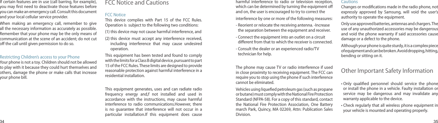 3435If certain features are in use (call barring, for example), you may ﬁrst need to deactivate those features before you can make an emergency call. Consult this document and your local cellular service provider.When  making  an  emergency  call,  remember  to  give all the necessary information as accurately as possible. Remember that your phone may be the only means of communication at the scene of an accident; do not cut oﬀ the call until given permission to do so.Restricting Children’s access to your PhoneYour phone is not a toy. Children should not be allowed to play with it because they could hurt themselves and others, damage  the phone or make calls that increase your phone bill.FCC Notice and CautionsFCC NoticeThis  device  complies  with  Part  15  of  the  FCC  Rules. Operation is  subject to the following two conditions:(1) this device may not cause harmful interference, and(2)  this  device  must  accept  any  interference  received, including  interference  that  may  cause  undesired operation.This equipment has been tested and found to comply with the limits for a Class B digital device, pursuant to part 15 of the FCC Rules. These limits are designed to provide reasonable protection against harmful interference in a residential installation.This equipment  generates, uses and  can  radiate radio frequency  energy  and,f  not  installed  and  used  in accordance  with  the  instructions,  may  cause  harmful interference  to  radio  communications.However,  there is  no  guarantee  that  interference  will  not  occur  in  a particular  installation.If  this  equipment  does  cause Health and safety informationharmful  interference  to  radio  or  television  reception, which can be determined by turning the equipment oﬀ and on, the user is encouraged to try to correct theinterference by one or more of the following measures:-  Reorient or relocate the receiving antenna. -Increase the separation between the equipment and receiver.-  Connect the equipment into an outlet on a circuit diﬀerent from that to which the receiver is connected.-  Consult the dealer or an experienced radio/TV technician for help.The phone may cause TV or radio interference if  used in close proximity to receiving equipment. The FCC can require you to stop using the phone if such interference cannot be eliminated.Vehicles using liqueﬁed petroleum gas (such as propane or butane) must comply with the National Fire Protection Standard (NFPA-58). For a copy of this standard, contact the  National  Fire  Protection  Association,  One  Battery march Park, Quincy, MA 02269, Attn: Publication Sales Division.CautionsChanges or modiﬁcations made in the radio phone, not expressly  approved  by  Samsung,  will  void  the  user’s authority to operate the equipment.Only use approved batteries, antennas and chargers. The use of any unauthorized accessories may be dangerous and void the phone warranty if said accessories cause damage or a defect to the phone.Although your phone is quite sturdy, it is a complex piece of equipment and can be broken. Avoid dropping, hitting, bending or sitting on it.Other Important Safety Information•  Only  qualiﬁed  personnel  should  service  the  phone or install the phone in a vehicle. Faulty installation or service  may  be  dangerous  and  may  invalidate  any warranty applicable to the device.•  Check regularly that all wireless phone equipment in your vehicle is mounted and operating properly.
