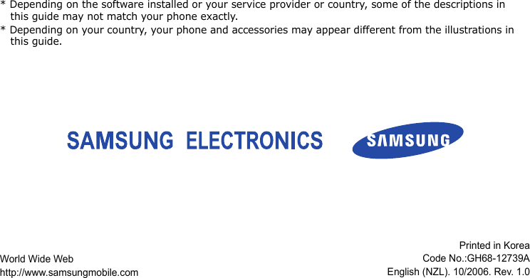 * Depending on the software installed or your service provider or country, some of the descriptions in this guide may not match your phone exactly.* Depending on your country, your phone and accessories may appear different from the illustrations in this guide.World Wide Webhttp://www.samsungmobile.comPrinted in KoreaCode No.:GH68-12739AEnglish (NZL). 10/2006. Rev. 1.0