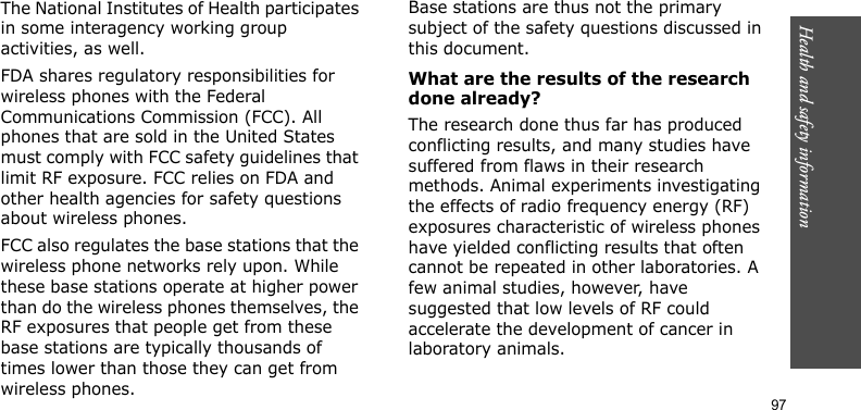 Health and safety information    97The National Institutes of Health participates in some interagency working group activities, as well.FDA shares regulatory responsibilities for wireless phones with the Federal Communications Commission (FCC). All phones that are sold in the United States must comply with FCC safety guidelines that limit RF exposure. FCC relies on FDA and other health agencies for safety questions about wireless phones.FCC also regulates the base stations that the wireless phone networks rely upon. While these base stations operate at higher power than do the wireless phones themselves, the RF exposures that people get from these base stations are typically thousands of times lower than those they can get from wireless phones. Base stations are thus not the primary subject of the safety questions discussed in this document.What are the results of the research done already?The research done thus far has produced conflicting results, and many studies have suffered from flaws in their research methods. Animal experiments investigating the effects of radio frequency energy (RF) exposures characteristic of wireless phones have yielded conflicting results that often cannot be repeated in other laboratories. A few animal studies, however, have suggested that low levels of RF could accelerate the development of cancer in laboratory animals. 