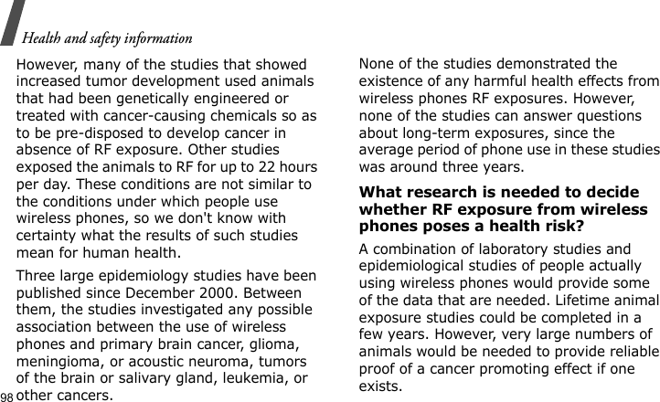 Health and safety information98However, many of the studies that showed increased tumor development used animals that had been genetically engineered or treated with cancer-causing chemicals so as to be pre-disposed to develop cancer in absence of RF exposure. Other studies exposed the animals to RF for up to 22 hours per day. These conditions are not similar to the conditions under which people use wireless phones, so we don&apos;t know with certainty what the results of such studies mean for human health.Three large epidemiology studies have been published since December 2000. Between them, the studies investigated any possible association between the use of wireless phones and primary brain cancer, glioma, meningioma, or acoustic neuroma, tumors of the brain or salivary gland, leukemia, or other cancers. None of the studies demonstrated the existence of any harmful health effects from wireless phones RF exposures. However, none of the studies can answer questions about long-term exposures, since the average period of phone use in these studies was around three years.What research is needed to decide whether RF exposure from wireless phones poses a health risk?A combination of laboratory studies and epidemiological studies of people actually using wireless phones would provide some of the data that are needed. Lifetime animal exposure studies could be completed in a few years. However, very large numbers of animals would be needed to provide reliable proof of a cancer promoting effect if one exists. 