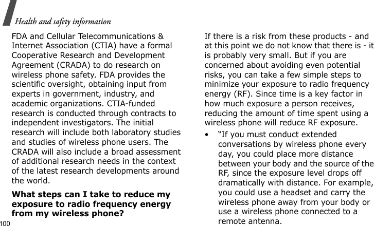 Health and safety information100FDA and Cellular Telecommunications &amp; Internet Association (CTIA) have a formal Cooperative Research and Development Agreement (CRADA) to do research on wireless phone safety. FDA provides the scientific oversight, obtaining input from experts in government, industry, and academic organizations. CTIA-funded research is conducted through contracts to independent investigators. The initial research will include both laboratory studies and studies of wireless phone users. The CRADA will also include a broad assessment of additional research needs in the context of the latest research developments around the world.What steps can I take to reduce my exposure to radio frequency energy from my wireless phone?If there is a risk from these products - and at this point we do not know that there is - it is probably very small. But if you are concerned about avoiding even potential risks, you can take a few simple steps to minimize your exposure to radio frequency energy (RF). Since time is a key factor in how much exposure a person receives, reducing the amount of time spent using a wireless phone will reduce RF exposure.• “If you must conduct extended conversations by wireless phone every day, you could place more distance between your body and the source of the RF, since the exposure level drops off dramatically with distance. For example, you could use a headset and carry the wireless phone away from your body or use a wireless phone connected to a remote antenna.