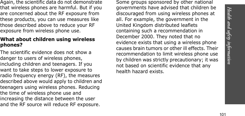 Health and safety information    101Again, the scientific data do not demonstrate that wireless phones are harmful. But if you are concerned about the RF exposure from these products, you can use measures like those described above to reduce your RF exposure from wireless phone use.What about children using wireless phones?The scientific evidence does not show a danger to users of wireless phones, including children and teenagers. If you want to take steps to lower exposure to radio frequency energy (RF), the measures described above would apply to children and teenagers using wireless phones. Reducing the time of wireless phone use and increasing the distance between the user and the RF source will reduce RF exposure.Some groups sponsored by other national governments have advised that children be discouraged from using wireless phones at all. For example, the government in the United Kingdom distributed leaflets containing such a recommendation in December 2000. They noted that no evidence exists that using a wireless phone causes brain tumors or other ill effects. Their recommendation to limit wireless phone use by children was strictly precautionary; it was not based on scientific evidence that any health hazard exists. 