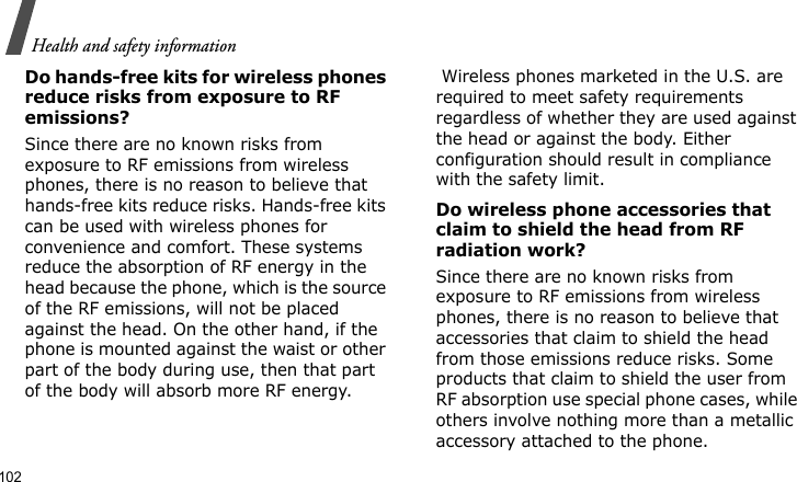 Health and safety information102Do hands-free kits for wireless phones reduce risks from exposure to RF emissions?Since there are no known risks from exposure to RF emissions from wireless phones, there is no reason to believe that hands-free kits reduce risks. Hands-free kits can be used with wireless phones for convenience and comfort. These systems reduce the absorption of RF energy in the head because the phone, which is the source of the RF emissions, will not be placed against the head. On the other hand, if the phone is mounted against the waist or other part of the body during use, then that part of the body will absorb more RF energy. Wireless phones marketed in the U.S. are required to meet safety requirements regardless of whether they are used against the head or against the body. Either configuration should result in compliance with the safety limit.Do wireless phone accessories that claim to shield the head from RF radiation work?Since there are no known risks from exposure to RF emissions from wireless phones, there is no reason to believe that accessories that claim to shield the head from those emissions reduce risks. Some products that claim to shield the user from RF absorption use special phone cases, while others involve nothing more than a metallic accessory attached to the phone. 