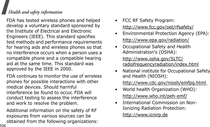 Health and safety information104FDA has tested wireless phones and helped develop a voluntary standard sponsored by the Institute of Electrical and Electronic Engineers (IEEE). This standard specifies test methods and performance requirements for hearing aids and wireless phones so that no interference occurs when a person uses a compatible phone and a compatible hearing aid at the same time. This standard was approved by the IEEE in 2000.FDA continues to monitor the use of wireless phones for possible interactions with other medical devices. Should harmful interference be found to occur, FDA will conduct testing to assess the interference and work to resolve the problem.Additional information on the safety of RF exposures from various sources can be obtained from the following organizations:• FCC RF Safety Program:http://www.fcc.gov/oet/rfsafety/• Environmental Protection Agency (EPA):http://www.epa.gov/radiation/• Occupational Safety and Health Administration&apos;s (OSHA): http://www.osha.gov/SLTC/radiofrequencyradiation/index.html• National institute for Occupational Safety and Health (NIOSH):http://www.cdc.gov/niosh/emfpg.html • World health Organization (WHO):http://www.who.int/peh-emf/• International Commission on Non-Ionizing Radiation Protection:http://www.icnirp.de