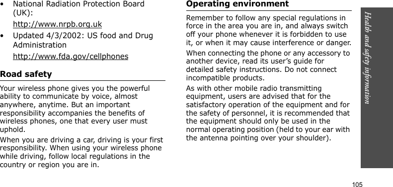 Health and safety information    105• National Radiation Protection Board (UK):http://www.nrpb.org.uk• Updated 4/3/2002: US food and Drug Administrationhttp://www.fda.gov/cellphonesRoad safetyYour wireless phone gives you the powerful ability to communicate by voice, almost anywhere, anytime. But an important responsibility accompanies the benefits of wireless phones, one that every user must uphold.When you are driving a car, driving is your first responsibility. When using your wireless phone while driving, follow local regulations in the country or region you are in.Operating environmentRemember to follow any special regulations in force in the area you are in, and always switch off your phone whenever it is forbidden to use it, or when it may cause interference or danger.When connecting the phone or any accessory to another device, read its user’s guide for detailed safety instructions. Do not connect incompatible products.As with other mobile radio transmitting equipment, users are advised that for the satisfactory operation of the equipment and for the safety of personnel, it is recommended that the equipment should only be used in the normal operating position (held to your ear with the antenna pointing over your shoulder).