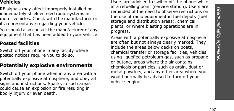 Health and safety information    107VehiclesRF signals may affect improperly installed or inadequately shielded electronic systems in motor vehicles. Check with the manufacturer or its representative regarding your vehicle.You should also consult the manufacturer of any equipment that has been added to your vehicle.Posted facilitiesSwitch off your phone in any facility where posted notices require you to do so.Potentially explosive environmentsSwitch off your phone when in any area with a potentially explosive atmosphere, and obey all signs and instructions. Sparks in such areas could cause an explosion or fire resulting in bodily injury or even death.Users are advised to switch off the phone while at a refuelling point (service station). Users are reminded of the need to observe restrictions on the use of radio equipment in fuel depots (fuel storage and distribution areas), chemical plants, or where blasting operations are in progress.Areas with a potentially explosive atmosphere are often but not always clearly marked. They include the areas below decks on boats, chemical transfer or storage facilities, vehicles using liquefied petroleum gas, such as propane or butane, areas where the air contains chemicals or particles, such as grain, dust or metal powders, and any other area where you would normally be advised to turn off your vehicle engine.