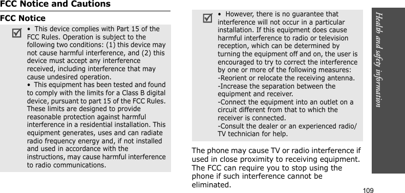 Health and safety information    109FCC Notice and CautionsFCC NoticeThe phone may cause TV or radio interference if used in close proximity to receiving equipment. The FCC can require you to stop using the phone if such interference cannot be eliminated.•  This device complies with Part 15 of the FCC Rules. Operation is subject to the following two conditions: (1) this device may not cause harmful interference, and (2) this device must accept any interference received, including interference that may cause undesired operation.•  This equipment has been tested and found to comply with the limits for a Class B digital device, pursuant to part 15 of the FCC Rules. These limits are designed to provide reasonable protection against harmful interference in a residential installation. This equipment generates, uses and can radiate radio frequency energy and, if not installed and used in accordance with the instructions, may cause harmful interference to radio communications.•  However, there is no guarantee that interference will not occur in a particular installation. If this equipment does cause harmful interference to radio or television reception, which can be determined by turning the equipment off and on, the user is encouraged to try to correct the interference by one or more of the following measures:-Reorient or relocate the receiving antenna.-Increase the separation between the equipment and receiver.-Connect the equipment into an outlet on a circuit different from that to which the receiver is connected.-Consult the dealer or an experienced radio/TV technician for help.