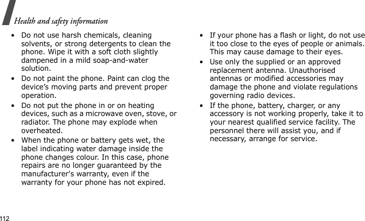 Health and safety information112• Do not use harsh chemicals, cleaning solvents, or strong detergents to clean the phone. Wipe it with a soft cloth slightly dampened in a mild soap-and-water solution.• Do not paint the phone. Paint can clog the device’s moving parts and prevent proper operation.• Do not put the phone in or on heating devices, such as a microwave oven, stove, or radiator. The phone may explode when overheated.• When the phone or battery gets wet, the label indicating water damage inside the phone changes colour. In this case, phone repairs are no longer guaranteed by the manufacturer&apos;s warranty, even if the warranty for your phone has not expired.• If your phone has a flash or light, do not use it too close to the eyes of people or animals. This may cause damage to their eyes.• Use only the supplied or an approved replacement antenna. Unauthorised antennas or modified accessories may damage the phone and violate regulations governing radio devices.• If the phone, battery, charger, or any accessory is not working properly, take it to your nearest qualified service facility. The personnel there will assist you, and if necessary, arrange for service.