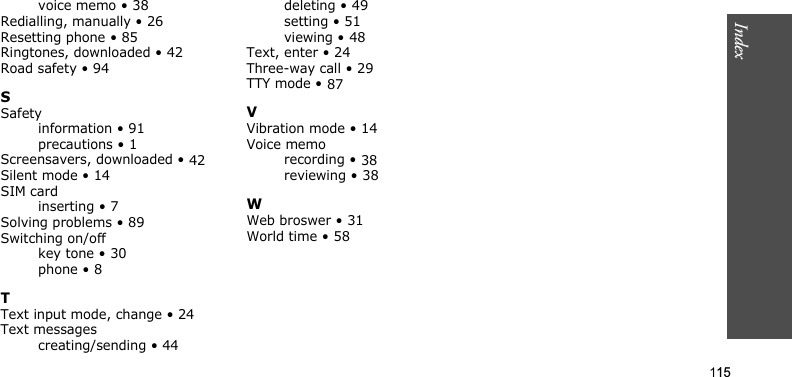 Index115voice memo • 38Redialling, manually • 26Resetting phone • 85Ringtones, downloaded • 42Road safety • 94SSafetyinformation • 91precautions • 1Screensavers, downloaded • 42Silent mode • 14SIM cardinserting • 7Solving problems • 89Switching on/offkey tone • 30phone • 8TText input mode, change • 24Text messagescreating/sending • 44deleting • 49setting • 51viewing • 48Text, enter • 24Three-way call • 29TTY mode • 87VVibration mode • 14Voice memorecording • 38reviewing • 38WWeb broswer • 31World time • 58