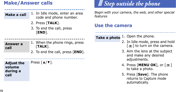 16Make/Answer callsStep outside the phoneBegin with your camera, the web, and other special featuresUse the camera1. In Idle mode, enter an area code and phone number.2. Press [TALK].3. To end the call, press [END].1. When the phone rings, press [TALK].2. To end the call, press [END].Press [ / ].Make a callAnswer a callAdjust the volume during a call1. Open the phone.2. In Idle mode, press and hold [] to turn on the camera.3. Aim the lens at the subject and make any desired adjustments.4. Press [MENU OK], or [ ] to take a photo.5.Press [Save]. The phone returns to Capture mode automatically.Take a photo