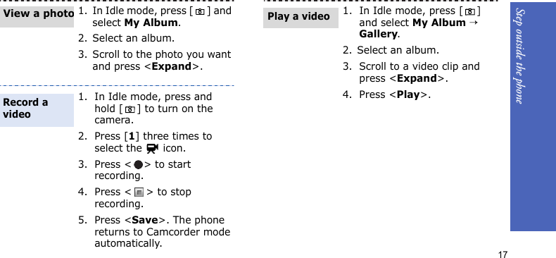 Step outside the phone171. In Idle mode, press [ ] and select My Album.2. Select an album.3. Scroll to the photo you want and press &lt;Expand&gt;.1. In Idle mode, press and hold [ ] to turn on the camera.2. Press [1] three times to select the   icon.3. Press &lt; &gt; to start recording.4. Press &lt; &gt; to stop recording. 5. Press &lt;Save&gt;. The phone returns to Camcorder mode automatically.View a photoRecord a video1. In Idle mode, press [] and select My Album → Gallery.2. Select an album.3. Scroll to a video clip and press &lt;Expand&gt;.4. Press &lt;Play&gt;.Play a video