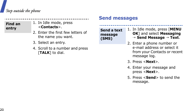 Step outside the phone20 Send messages1. In Idle mode, press &lt;Contacts&gt;.2. Enter the first few letters of the name you want.3. Select an entry.4. Scroll to a number and press [TALK] to dial.Find an entry1. In Idle mode, press [MENU OK] and select Messaging → Send Message → Text.2. Enter a phone number or e-mail address or select it from your Contacts or recent message log.3. Press &lt;Next&gt;.4. Enter your message and press &lt;Next&gt;.5. Press &lt;Send&gt; to send the message.Send a text message (SMS)