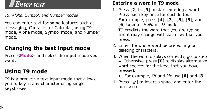 24Enter textT9, Alpha, Symbol, and Number modesYou can enter text for some features such as messaging, Contacts, or Calendar, using T9 mode, Alpha mode, Symbol mode, and Number mode.Changing the text input modePress &lt;Mode&gt; and select the input mode you want.Using T9 modeT9 is a predictive text input mode that allows you to key in any character using single keystrokes.Entering a word in T9 mode1. Press [2] to [9] to start entering a word. Press each key once for each letter. For example, press [4], [3], [5], [5], and [6] to enter Hello in T9 mode. T9 predicts the word that you are typing, and it may change with each key that you press.2. Enter the whole word before editing or deleting characters.3. When the word displays correctly, go to step 4. Otherwise, press [0] to display alternative word choices for the keys that you have pressed. • For example, Of and Me use [6] and [3].4. Press [ ] to insert a space and enter the next word.