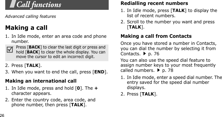 26Call functionsAdvanced calling featuresMaking a call1. In Idle mode, enter an area code and phone number.2. Press [TALK].3. When you want to end the call, press [END].Making an international call1. In Idle mode, press and hold [0]. The + character appears.2. Enter the country code, area code, and phone number, then press [TALK].Redialling recent numbers1. In Idle mode, press [TALK] to display the list of recent numbers.2. Scroll to the number you want and press [TALK].Making a call from ContactsOnce you have stored a number in Contacts, you can dial the number by selecting it from Contacts.p. 76You can also use the speed dial feature to assign number keys to your most frequently called numbers.p. 781. In Idle mode, enter a speed dial number. The entry saved for the speed dial number displays.2. Press [TALK].Press [BACK] to clear the last digit or press and hold [BACK] to clear the whole display. You can move the cursor to edit an incorrect digit.