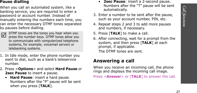Call functions    27Pause diallingWhen you call an automated system, like a banking service, you are required to enter a password or account number. Instead of manually entering the numbers each time, you can enter the necessary DTMF tones separated by pauses before dialling.1. In Idle mode, enter the phone number you want to dial, such as a bank’s teleservice number.2. Press &lt;Options&gt; and select Hard Pause or 2sec Pause to insert a pause.•Hard Pause: insert a hard pause. Numbers after the “P” pause will be sent when you press [TALK].•2sec Pause: insert a 2-second pause. Numbers after the “T” pause will be sent automatically.3. Enter a number to be sent after the pause, such as your account number, PIN, etc.4. Repeat steps 2 and 3 to add more pauses and numbers, if necessary.5. Press [TALK] to make a call.6. After connecting, wait for a prompt from the system, and then press [TALK] at each prompt, if applicable.The DTMF tones are sent.Answering a callWhen you receive an incoming call, the phone rings and displays the incoming call image. Press &lt;Answer&gt; or [TALK] to answer the call.DTMF tones are the tones you hear when you press the number keys. DTMF tones allow you to communicate with computerized telephone systems, for example, voicemail servers or telebanking systems.