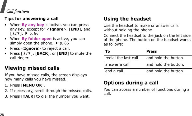 Call functions28Tips for answering a call• When By any key is active, you can press any key, except for &lt;Ignore&gt;, [END], and [/].p. 86• When By folder open is active, you can simply open the phone.p. 86• Press &lt;Ignore&gt; to reject a call. • Press [ / ], [BACK], or [END] to mute the call ringer.Viewing missed callsIf you have missed calls, the screen displays how many calls you have missed.1. Press [MENU OK].2. If necessary, scroll through the missed calls.3. Press [TALK] to dial the number you want.Using the headsetUse the headset to make or answer calls without holding the phone. Connect the headset to the jack on the left side of the phone. The button on the headset works as follows:Options during a callYou can access a number of functions during a call.To Pressredial the last call and hold the button.answer a call and hold the button.end a call and hold the button.