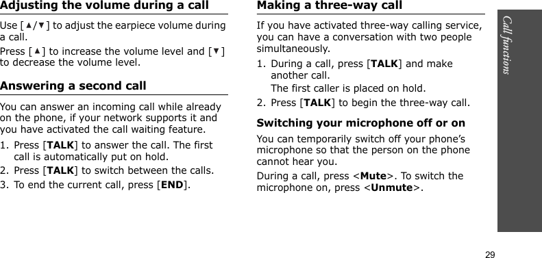 Call functions    29Adjusting the volume during a callUse [ / ] to adjust the earpiece volume during a call.Press [ ] to increase the volume level and [ ] to decrease the volume level.Answering a second callYou can answer an incoming call while already on the phone, if your network supports it and you have activated the call waiting feature.1. Press [TALK] to answer the call. The first call is automatically put on hold.2. Press [TALK] to switch between the calls.3. To end the current call, press [END].Making a three-way callIf you have activated three-way calling service, you can have a conversation with two people simultaneously.1. During a call, press [TALK] and make another call.The first caller is placed on hold.2. Press [TALK] to begin the three-way call.Switching your microphone off or onYou can temporarily switch off your phone’s microphone so that the person on the phone cannot hear you.During a call, press &lt;Mute&gt;. To switch the microphone on, press &lt;Unmute&gt;.