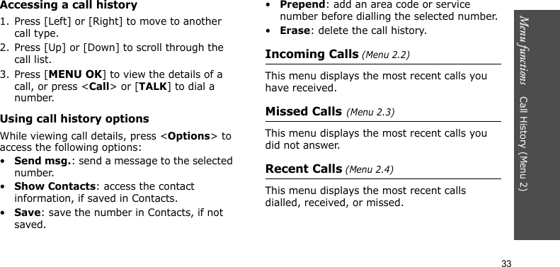 Menu functions    Call History (Menu 2)33Accessing a call history1. Press [Left] or [Right] to move to another call type.2. Press [Up] or [Down] to scroll through the call list. 3. Press [MENU OK] to view the details of a call, or press &lt;Call&gt; or [TALK] to dial a number.Using call history optionsWhile viewing call details, press &lt;Options&gt; to access the following options:•Send msg.: send a message to the selected number.•Show Contacts: access the contact information, if saved in Contacts.•Save: save the number in Contacts, if not saved.•Prepend: add an area code or service number before dialling the selected number.•Erase: delete the call history.Incoming Calls (Menu 2.2) This menu displays the most recent calls you have received. Missed Calls(Menu 2.3)This menu displays the most recent calls you did not answer.Recent Calls (Menu 2.4)This menu displays the most recent calls dialled, received, or missed. 