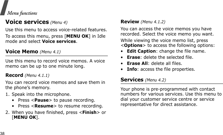Menu functions38Voice services (Menu 4)Use this menu to access voice-related features.To access this menu, press [MENU OK] in Idle mode and select Voice services.Voice Memo (Menu 4.1)Use this menu to record voice memos. A voice memo can be up to one minute long.Record (Menu 4.1.1)You can record voice memos and save them in the phone’s memory.1. Speak into the microphone.•Press &lt;Pause&gt; to pause recording.•Press &lt;Resume&gt; to resume recording.2. When you have finished, press &lt;Finish&gt; or [MENU OK].Review (Menu 4.1.2)You can access the voice memos you have recorded. Select the voice memo you want.While viewing the voice memo list, press &lt;Options&gt; to access the following options:•Edit Caption: change the file name.•Erase: delete the selected file.•Erase All: delete all files.•Info: access the file properties.Services (Menu 4.2)Your phone is pre-programmed with contact numbers for various services. Use this menu to dial your customer service centre or service representative for direct assistance.