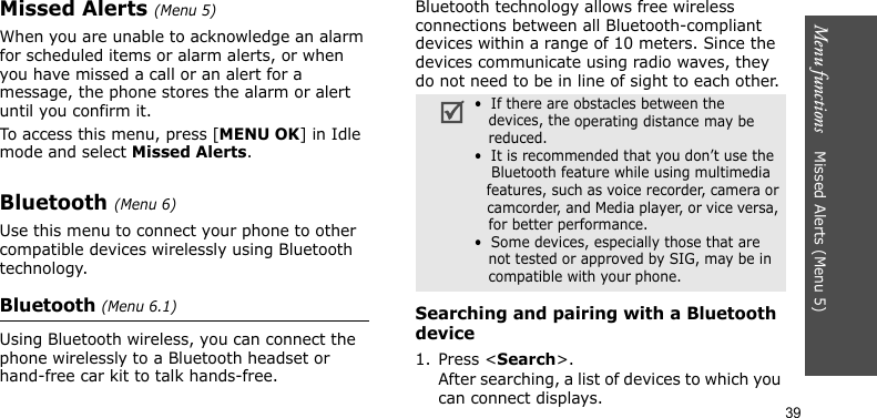 Menu functions    Missed Alerts (Menu 5)39Missed Alerts (Menu 5)When you are unable to acknowledge an alarm for scheduled items or alarm alerts, or when you have missed a call or an alert for a message, the phone stores the alarm or alert until you confirm it. To access this menu, press [MENU OK] in Idle mode and select Missed Alerts.Bluetooth (Menu 6)Use this menu to connect your phone to other compatible devices wirelessly using Bluetooth technology.Bluetooth (Menu 6.1)Using Bluetooth wireless, you can connect the phone wirelessly to a Bluetooth headset or hand-free car kit to talk hands-free.Bluetooth technology allows free wireless connections between all Bluetooth-compliant devices within a range of 10 meters. Since the devices communicate using radio waves, they do not need to be in line of sight to each other.Searching and pairing with a Bluetooth device1. Press &lt;Search&gt;.After searching, a list of devices to which you can connect displays. •  If there are obstacles between the    devices, the operating distance may be    reduced.•  It is recommended that you don’t use the    Bluetooth feature while using multimedia   features, such as voice recorder, camera or   camcorder, and Media player, or vice versa,   for better performance.•  Some devices, especially those that are   not tested or approved by SIG, may be in   compatible with your phone.