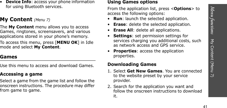 Menu functions    My Content (Menu 7)41•Device Info: access your phone information for using Bluetooth services.My Content (Menu 7)The My Content menu allows you to access Games, ringtones, screensavers, and various applications stored in your phone’s memory.To access this menu, press [MENU OK] in Idle mode and select My Content.GamesUse this menu to access and download Games.Accessing a gameSelect a game from the game list and follow the onscreen instructions. The procedure may differ from game to game.Using Games optionsFrom the application list, press &lt;Options&gt; to access the following options:•Run: launch the selected application.•Erase: delete the selected application.•Erase All: delete all applications.•Settings: set permission settings for services charging you additional costs, such as network access and GPS service.•Properties: access the application properties.Downloading Games1. Select Get New Games. You are connected to the website preset by your service provider.2. Search for the application you want and follow the onscreen instructions to download it.