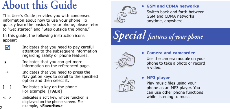 2About this GuideThis User’s Guide provides you with condensed information about how to use your phone. To quickly learn the basics for your phone, please refer to “Get started” and “Step outside the phone.”In this guide, the following instruction icons appear:Indicates that you need to pay careful attention to the subsequent information regarding safety or phone features.Indicates that you can get more information on the referenced page.  →Indicates that you need to press the Navigation keys to scroll to the specified option and then select it.[    ] Indicates a key on the phone. For example, [TALK]&lt;  &gt;Indicates a soft key, whose function is displayed on the phone screen. For example, &lt;Favorites&gt;• GSM and CDMA networksSwitch back and forth between GSM and CDMA networks anytime, anywhere.Special features of your phone• Camera and camcorderUse the camera module on your phone to take a photo or record a video.•MP3 playerPlay music files using your phone as an MP3 player. You can use other phone functions while listening to music.