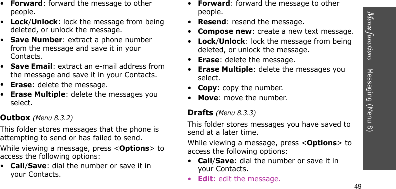 Menu functions    Messaging (Menu 8)49•Forward: forward the message to other people.•Lock/Unlock: lock the message from being deleted, or unlock the message.•Save Number: extract a phone number from the message and save it in your Contacts.•Save Email: extract an e-mail address from the message and save it in your Contacts.•Erase: delete the message.•Erase Multiple: delete the messages you select.Outbox (Menu 8.3.2)This folder stores messages that the phone is attempting to send or has failed to send.While viewing a message, press &lt;Options&gt; to access the following options:•Call/Save: dial the number or save it in your Contacts.•Forward: forward the message to other people.•Resend: resend the message.•Compose new: create a new text message.•Lock/Unlock: lock the message from being deleted, or unlock the message.•Erase: delete the message.•Erase Multiple: delete the messages you select.•Copy: copy the number.•Move: move the number.Drafts (Menu 8.3.3)This folder stores messages you have saved to send at a later time.While viewing a message, press &lt;Options&gt; to access the following options:•Call/Save: dial the number or save it in your Contacts.•Edit: edit the message.