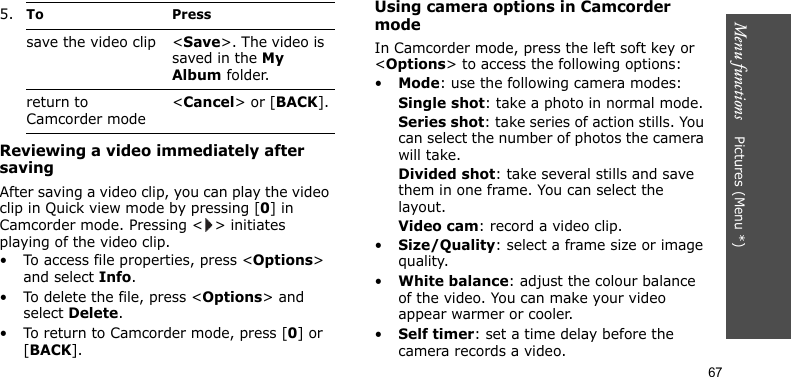 Menu functions    Pictures (Menu *)67Reviewing a video immediately after savingAfter saving a video clip, you can play the video clip in Quick view mode by pressing [0] in Camcorder mode. Pressing &lt; &gt; initiates playing of the video clip.• To access file properties, press &lt;Options&gt; and select Info.• To delete the file, press &lt;Options&gt; and select Delete.• To return to Camcorder mode, press [0] or [BACK].Using camera options in Camcorder modeIn Camcorder mode, press the left soft key or &lt;Options&gt; to access the following options:•Mode: use the following camera modes:Single shot: take a photo in normal mode.Series shot: take series of action stills. You can select the number of photos the camera will take.Divided shot: take several stills and save them in one frame. You can select the layout.Video cam: record a video clip.•Size/Quality: select a frame size or image quality.•White balance: adjust the colour balance of the video. You can make your video appear warmer or cooler.•Self timer: set a time delay before the camera records a video.save the video clip &lt;Save&gt;. The video is saved in the My Album folder.return to Camcorder mode&lt;Cancel&gt; or [BACK].5.To Press
