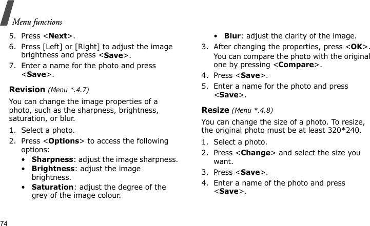 Menu functions745. Press &lt;Next&gt;.6. Press [Left] or [Right] to adjust the image brightness and press &lt;Save&gt;.7. Enter a name for the photo and press &lt;Save&gt;.Revision (Menu *.4.7)You can change the image properties of a photo, such as the sharpness, brightness, saturation, or blur.1. Select a photo.2. Press &lt;Options&gt; to access the following options:•Sharpness: adjust the image sharpness. •Brightness: adjust the image brightness.•Saturation: adjust the degree of the grey of the image colour. •Blur: adjust the clarity of the image.3. After changing the properties, press &lt;OK&gt;.You can compare the photo with the original one by pressing &lt;Compare&gt;.4. Press &lt;Save&gt;.5. Enter a name for the photo and press &lt;Save&gt;.Resize (Menu *.4.8)You can change the size of a photo. To resize, the original photo must be at least 320*240.1. Select a photo.2. Press &lt;Change&gt; and select the size you want.3. Press &lt;Save&gt;.4. Enter a name of the photo and press &lt;Save&gt;.