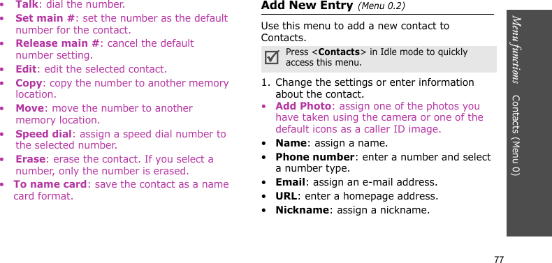 Menu functions    Contacts (Menu 0)77•Talk: dial the number.•Set main #: set the number as the default number for the contact.•Release main #: cancel the default number setting.•Edit: edit the selected contact.•Copy: copy the number to another memory location.•Move: move the number to another memory location.•Speed dial: assign a speed dial number to the selected number.•Erase: erase the contact. If you select a number, only the number is erased.•To name card: save the contact as a name card format.Add New Entry(Menu 0.2)Use this menu to add a new contact to Contacts.1. Change the settings or enter information about the contact.•Add Photo: assign one of the photos you have taken using the camera or one of the default icons as a caller ID image.•Name: assign a name.•Phone number: enter a number and select a number type.•Email: assign an e-mail address.•URL: enter a homepage address.•Nickname: assign a nickname.Press &lt;Contacts&gt; in Idle mode to quickly access this menu.