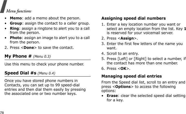 Menu functions78•Memo: add a memo about the person.•Group: assign the contact to a caller group.•Ring: assign a ringtone to alert you to a call from the person.•Photo: assign an image to alert you to a call from the person.2. Press &lt;Done&gt; to save the contact.My Phone # (Menu 0.3)Use this menu to check your phone number.Speed Dial #s (Menu 0.4)Once you have stored phone numbers in Contacts, you can set up to 99 speed-dial entries and then dial them easily by pressing the associated one or two number keys.Assigning speed dial numbers1. Enter a key location number you want or select an empty location from the list. Key 1 is reserved for your voicemail server.2. Press &lt;Assign&gt;.3. Enter the first few letters of the name you want.4. Scroll to an entry.5. Press [Left] or [Right] to select a number, if the contact has more than one number.6. Press &lt;OK&gt;.Managing speed dial entriesFrom the Speed dial list, scroll to an entry and press &lt;Options&gt; to access the following options:•Erase: clear the selected speed dial setting for a key.