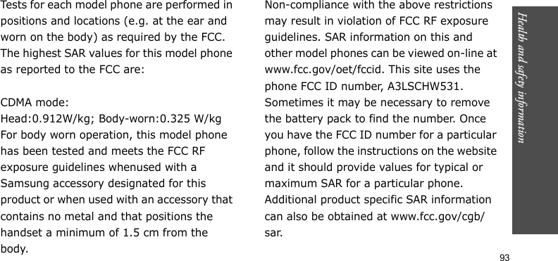 Health and safety information    93Tests for each model phone are performed in positions and locations (e.g. at the ear and worn on the body) as required by the FCC.The highest SAR values for this model phone as reported to the FCC are:CDMA mode:Head:0.912W/kg; Body-worn:0.325 W/kgFor body worn operation, this model phone has been tested and meets the FCC RF exposure guidelines whenused with a Samsung accessory designated for this product or when used with an accessory that contains no metal and that positions the handset a minimum of 1.5 cm from the body.Non-compliance with the above restrictions may result in violation of FCC RF exposure guidelines. SAR information on this and other model phones can be viewed on-line at www.fcc.gov/oet/fccid. This site uses the phone FCC ID number, A3LSCHW531. Sometimes it may be necessary to remove the battery pack to find the number. Once you have the FCC ID number for a particular phone, follow the instructions on the website and it should provide values for typical or maximum SAR for a particular phone. Additional product specific SAR information can also be obtained at www.fcc.gov/cgb/sar.