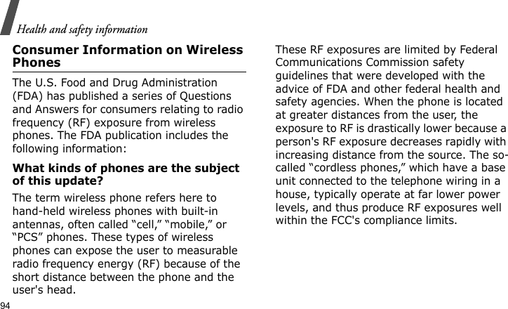 Health and safety information94Consumer Information on Wireless PhonesThe U.S. Food and Drug Administration (FDA) has published a series of Questions and Answers for consumers relating to radio frequency (RF) exposure from wireless phones. The FDA publication includes the following information:What kinds of phones are the subject of this update?The term wireless phone refers here to hand-held wireless phones with built-in antennas, often called “cell,” “mobile,” or “PCS” phones. These types of wireless phones can expose the user to measurable radio frequency energy (RF) because of the short distance between the phone and the user&apos;s head. These RF exposures are limited by Federal Communications Commission safety guidelines that were developed with the advice of FDA and other federal health and safety agencies. When the phone is located at greater distances from the user, the exposure to RF is drastically lower because a person&apos;s RF exposure decreases rapidly with increasing distance from the source. The so-called “cordless phones,” which have a base unit connected to the telephone wiring in a house, typically operate at far lower power levels, and thus produce RF exposures well within the FCC&apos;s compliance limits.