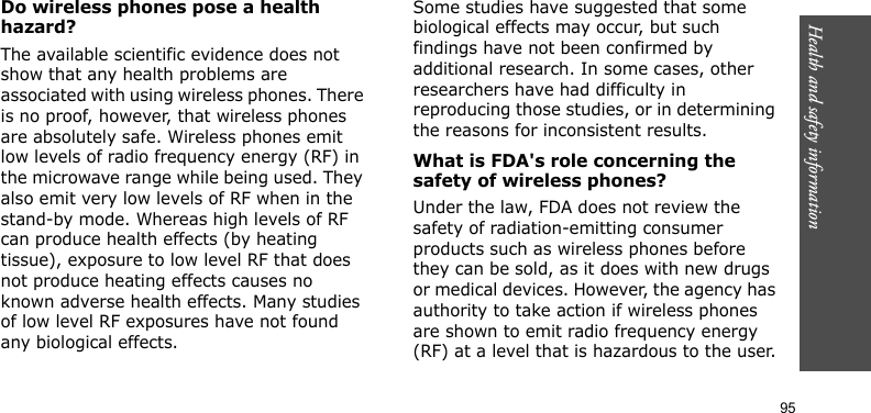 Health and safety information    95Do wireless phones pose a health hazard?The available scientific evidence does not show that any health problems are associated with using wireless phones. There is no proof, however, that wireless phones are absolutely safe. Wireless phones emit low levels of radio frequency energy (RF) in the microwave range while being used. They also emit very low levels of RF when in the stand-by mode. Whereas high levels of RF can produce health effects (by heating tissue), exposure to low level RF that does not produce heating effects causes no known adverse health effects. Many studies of low level RF exposures have not found any biological effects. Some studies have suggested that some biological effects may occur, but such findings have not been confirmed by additional research. In some cases, other researchers have had difficulty in reproducing those studies, or in determining the reasons for inconsistent results.What is FDA&apos;s role concerning the safety of wireless phones?Under the law, FDA does not review the safety of radiation-emitting consumer products such as wireless phones before they can be sold, as it does with new drugs or medical devices. However, the agency has authority to take action if wireless phones are shown to emit radio frequency energy (RF) at a level that is hazardous to the user.
