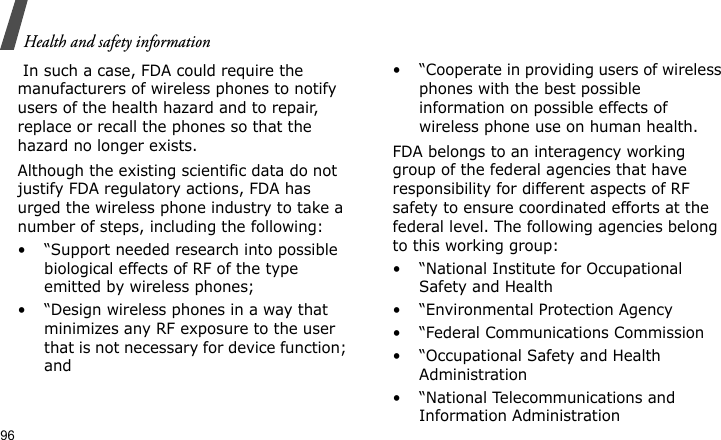 Health and safety information96 In such a case, FDA could require the manufacturers of wireless phones to notify users of the health hazard and to repair, replace or recall the phones so that the hazard no longer exists.Although the existing scientific data do not justify FDA regulatory actions, FDA has urged the wireless phone industry to take a number of steps, including the following:• “Support needed research into possible biological effects of RF of the type emitted by wireless phones;• “Design wireless phones in a way that minimizes any RF exposure to the user that is not necessary for device function; and• “Cooperate in providing users of wireless phones with the best possible information on possible effects of wireless phone use on human health.FDA belongs to an interagency working group of the federal agencies that have responsibility for different aspects of RF safety to ensure coordinated efforts at the federal level. The following agencies belong to this working group:•“National Institute for Occupational Safety and Health• “Environmental Protection Agency• “Federal Communications Commission• “Occupational Safety and Health Administration• “National Telecommunications and Information Administration