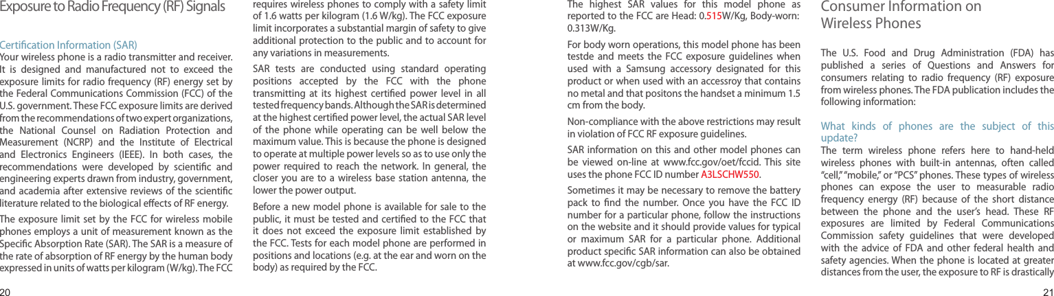 2021Exposure to Radio Frequency (RF) SignalsCertiﬁcation Information (SAR)Your wireless phone is a radio transmitter and receiver. It  is  designed  and  manufactured  not  to  exceed  the exposure limits for radio  frequency (RF) energy set  by the Federal Communications Commission (FCC) of the U.S. government. These FCC exposure limits are derived from the recommendations of two expert organizations, the  National  Counsel  on  Radiation  Protection  and Measurement  (NCRP)  and  the  Institute  of  Electrical and  Electronics  Engineers  (IEEE).  In  both  cases,  the recommendations  were  developed  by  scientiﬁc  and engineering experts drawn from industry, government, and academia after  extensive reviews  of the  scientiﬁc literature related to the biological eﬀects of RF energy.The exposure  limit set  by the  FCC for wireless  mobile phones employs a unit of measurement known as the Speciﬁc Absorption Rate (SAR). The SAR is a measure of the rate of absorption of RF energy by the human body expressed in units of watts per kilogram (W/kg). The FCC requires wireless phones to comply with a safety limit of 1.6 watts per kilogram (1.6 W/kg). The FCC exposure limit incorporates a substantial margin of safety to give additional protection to the public and to account for any variations in measurements.SAR  tests  are  conducted  using  standard  operating positions  accepted  by  the  FCC  with  the  phone transmitting  at  its  highest  certiﬁed  power  level  in  all tested frequency bands. Although the SAR is determined at the highest certiﬁed power level, the actual SAR level of  the  phone  while  operating  can  be  well  below  the maximum value. This is because the phone is designed to operate at multiple power levels so as to use only the power  required to  reach  the  network.  In  general,  the closer  you are  to a  wireless base  station  antenna, the lower the power output.Before a new  model phone is  available for  sale to the public, it must be  tested and  certiﬁed to the  FCC that it  does  not  exceed  the  exposure  limit  established  by the FCC. Tests for each model phone are performed in positions and locations (e.g. at the ear and worn on the body) as required by the FCC. Health and safety informationThe  highest  SAR  values  for  this  model  phone  as reported to the FCC are Head: 0.515W/Kg, Body-worn: 0.313W/Kg.For body worn operations, this model phone has been testde  and  meets  the  FCC  exposure  guidelines  when used  with  a  Samsung  accessory  designated  for  this product or when used with an accessroy that contains no metal and that positons the handset a minimum 1.5 cm from the body.Non-compliance with the above restrictions may result in violation of FCC RF exposure guidelines.SAR information on  this and  other model phones  can be  viewed  on-line  at  www.fcc.gov/oet/fccid. This  site uses the phone FCC ID number A3LSCHW550.              Sometimes it may be necessary to remove the battery pack  to  ﬁnd  the  number.  Once  you  have  the  FCC  ID number for a particular phone, follow the instructions on the website and it should provide values for typical or  maximum  SAR  for  a  particular  phone.  Additional product speciﬁc SAR information can also be obtained at www.fcc.gov/cgb/sar.Consumer Information on  Wireless PhonesThe  U.S.  Food  and  Drug  Administration  (FDA)  has published  a  series  of  Questions  and  Answers  for consumers  relating  to  radio  frequency  (RF)  exposure from wireless phones. The FDA publication includes the following information:What  kinds  of  phones  are  the  subject  of  this update?The  term  wireless  phone  refers  here  to  hand-held wireless  phones  with  built-in  antennas,  often  called “cell,” “mobile,” or “PCS” phones. These types of wireless phones  can  expose  the  user  to  measurable  radio frequency  energy  (RF)  because  of  the  short  distance between  the  phone  and  the  user’s  head.  These  RF exposures  are  limited  by  Federal  Communications Commission  safety  guidelines  that  were  developed with  the  advice  of  FDA  and  other  federal  health  and safety agencies. When the  phone is  located at  greater distances from the user, the exposure to RF is drastically 