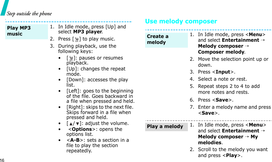 16Step outside the phone\Use melody composer1. In Idle mode, press [Up] and select MP3 player.2. Press [ ] to play music.3. During playback, use the following keys:• [ ]: pauses or resumes playback.• [Up]: changes the repeat mode.• [Down]: accesses the play list.• [Left]: goes to the beginning of the file. Goes backward in a file when pressed and held.• [Right]: skips to the next file. Skips forward in a file when pressed and held.• [ / ]: adjust the volume.• &lt;Options&gt;: opens the options list.•&lt;A-B&gt;: sets a section in a file to play the section repeatedly.Play MP3 music1. In Idle mode, press &lt;Menu&gt; and select Entertainment → Melody composer → Composer melody.2. Move the selection point up or down.3. Press &lt;Input&gt;.4. Select a note or rest.5. Repeat steps 2 to 4 to add more notes and rests.6. Press &lt;Save&gt;.7. Enter a melody name and press &lt;Save&gt;.1. In Idle mode, press &lt;Menu&gt; and select Entertainment → Melody composer → My melodies.2. Scroll to the melody you want and press &lt;Play&gt;.Create a melodyPlay a melody