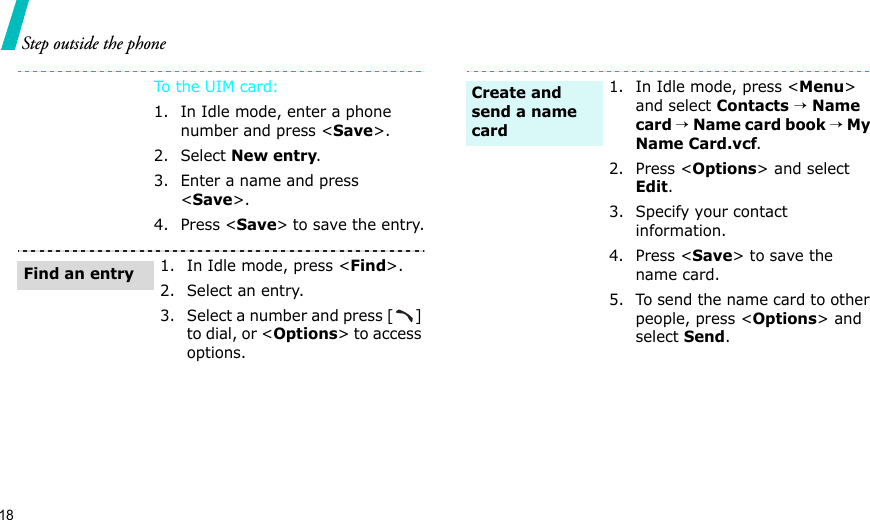 18Step outside the phoneTo t he UI M c ar d:1. In Idle mode, enter a phone number and press &lt;Save&gt;.2. Select New entry.3. Enter a name and press &lt;Save&gt;.4. Press &lt;Save&gt; to save the entry.1. In Idle mode, press &lt;Find&gt;.2. Select an entry.3. Select a number and press [ ] to dial, or &lt;Options&gt; to access options.Find an entry1. In Idle mode, press &lt;Menu&gt; and select Contacts → Name card → Name card book → My Name Card.vcf.2. Press &lt;Options&gt; and select Edit.3. Specify your contact information.4. Press &lt;Save&gt; to save the name card.5. To send the name card to other people, press &lt;Options&gt; and select Send.Create and send a name card
