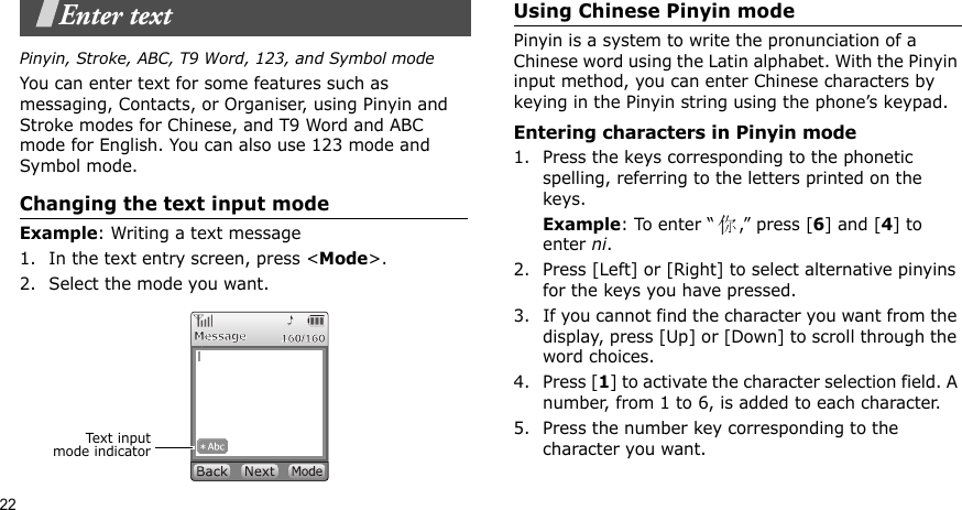 22Enter textPinyin, Stroke, ABC, T9 Word, 123, and Symbol modeYou can enter text for some features such as messaging, Contacts, or Organiser, using Pinyin and Stroke modes for Chinese, and T9 Word and ABC mode for English. You can also use 123 mode and Symbol mode.Changing the text input modeExample: Writing a text message1. In the text entry screen, press &lt;Mode&gt;. 2. Select the mode you want.Using Chinese Pinyin modePinyin is a system to write the pronunciation of a Chinese word using the Latin alphabet. With the Pinyin input method, you can enter Chinese characters by keying in the Pinyin string using the phone’s keypad.Entering characters in Pinyin mode1. Press the keys corresponding to the phonetic spelling, referring to the letters printed on the keys.Example: To enter “ ,” press [6] and [4] to enter ni.2. Press [Left] or [Right] to select alternative pinyins for the keys you have pressed.3. If you cannot find the character you want from the display, press [Up] or [Down] to scroll through the word choices.4. Press [1] to activate the character selection field. A number, from 1 to 6, is added to each character.5. Press the number key corresponding to the character you want.Text inputmode indicator
