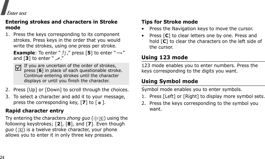 24Enter textEntering strokes and characters in Stroke mode1. Press the keys corresponding to its component strokes. Press keys in the order that you would write the strokes, using one press per stroke.Example: To enter “ ,” press [5] to enter “ ” and [3] to enter “ .”2. Press [Up] or [Down] to scroll through the choices.3. To select a character and add it to your message, press the corresponding key, [7] to [ ].Rapid character entryTry entering the characters zhong guo () using the following keystrokes; [2], [8], and [7]. Even though guo ( ) is a twelve stroke character, your phone allows you to enter it in only three key presses.Tips for Stroke mode• Press the Navigation keys to move the cursor.• Press [C] to clear letters one by one. Press and hold [C] to clear the characters on the left side of the cursor. Using 123 mode123 mode enables you to enter numbers. Press the keys corresponding to the digits you want.Using Symbol modeSymbol mode enables you to enter symbols. 1. Press [Left] or [Right] to display more symbol sets.2. Press the keys corresponding to the symbol you want.If you are uncertain of the order of strokes, press [6] in place of each questionable stroke. Continue entering strokes until the character displays or until you finish the character.